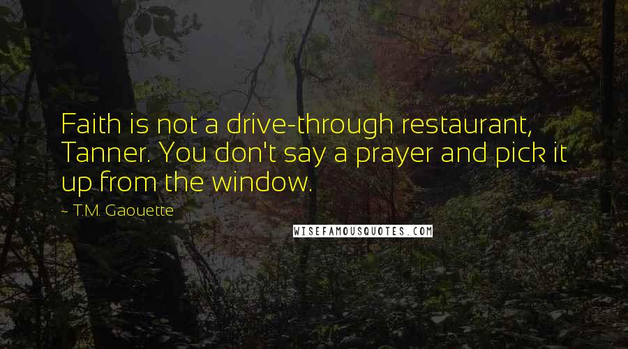 T.M. Gaouette Quotes: Faith is not a drive-through restaurant, Tanner. You don't say a prayer and pick it up from the window.