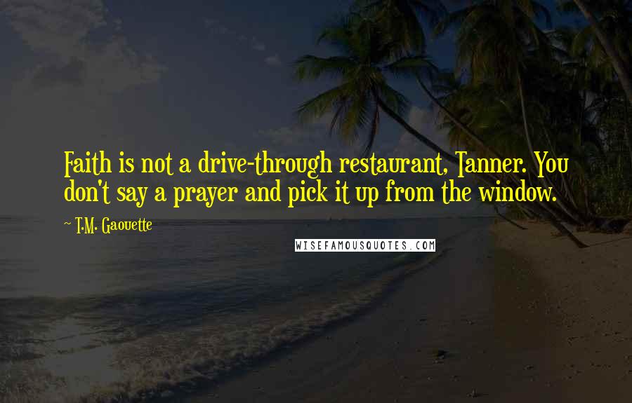 T.M. Gaouette Quotes: Faith is not a drive-through restaurant, Tanner. You don't say a prayer and pick it up from the window.