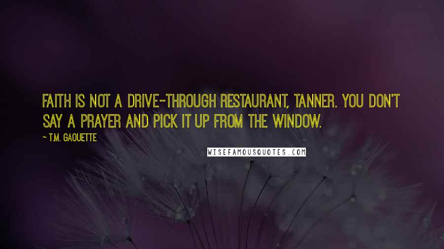 T.M. Gaouette Quotes: Faith is not a drive-through restaurant, Tanner. You don't say a prayer and pick it up from the window.