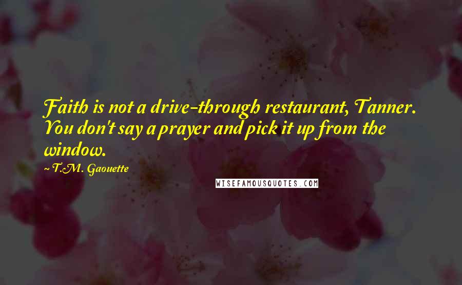 T.M. Gaouette Quotes: Faith is not a drive-through restaurant, Tanner. You don't say a prayer and pick it up from the window.