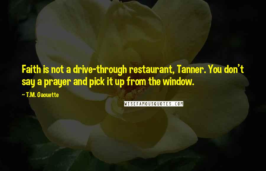 T.M. Gaouette Quotes: Faith is not a drive-through restaurant, Tanner. You don't say a prayer and pick it up from the window.