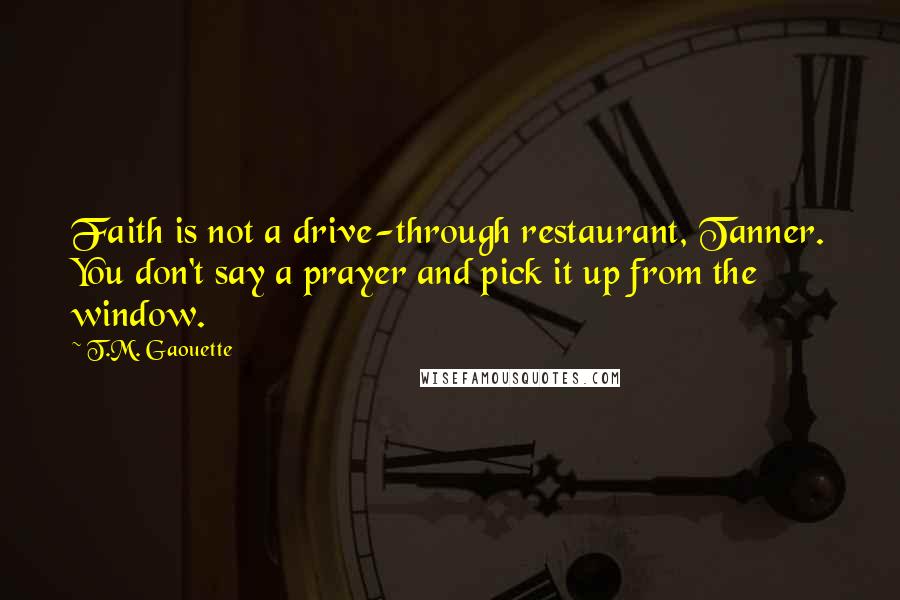 T.M. Gaouette Quotes: Faith is not a drive-through restaurant, Tanner. You don't say a prayer and pick it up from the window.