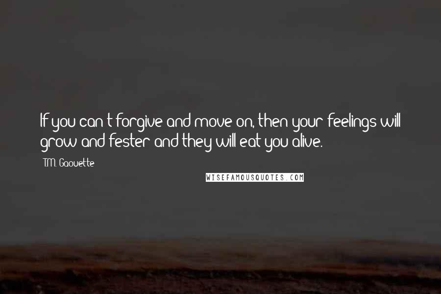 T.M. Gaouette Quotes: If you can't forgive and move on, then your feelings will grow and fester and they will eat you alive.