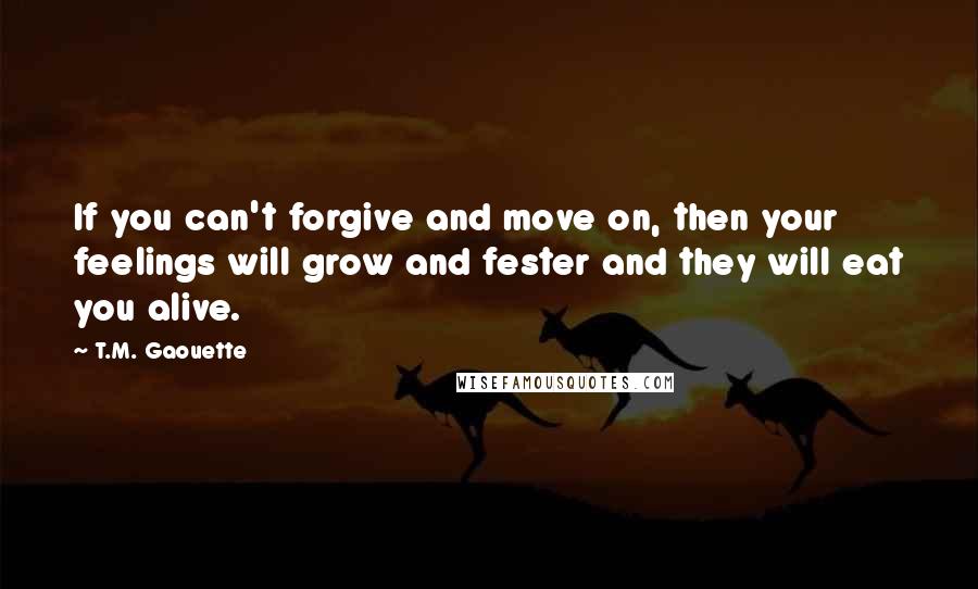 T.M. Gaouette Quotes: If you can't forgive and move on, then your feelings will grow and fester and they will eat you alive.