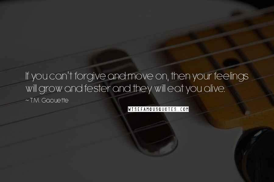 T.M. Gaouette Quotes: If you can't forgive and move on, then your feelings will grow and fester and they will eat you alive.