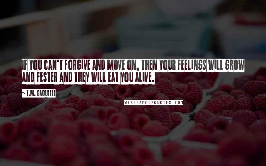 T.M. Gaouette Quotes: If you can't forgive and move on, then your feelings will grow and fester and they will eat you alive.