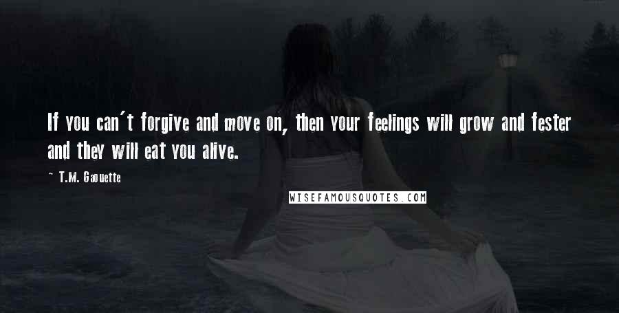 T.M. Gaouette Quotes: If you can't forgive and move on, then your feelings will grow and fester and they will eat you alive.