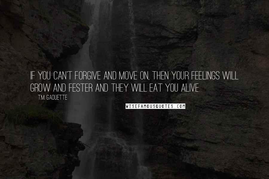 T.M. Gaouette Quotes: If you can't forgive and move on, then your feelings will grow and fester and they will eat you alive.