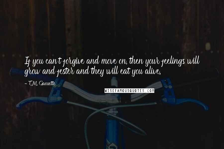 T.M. Gaouette Quotes: If you can't forgive and move on, then your feelings will grow and fester and they will eat you alive.