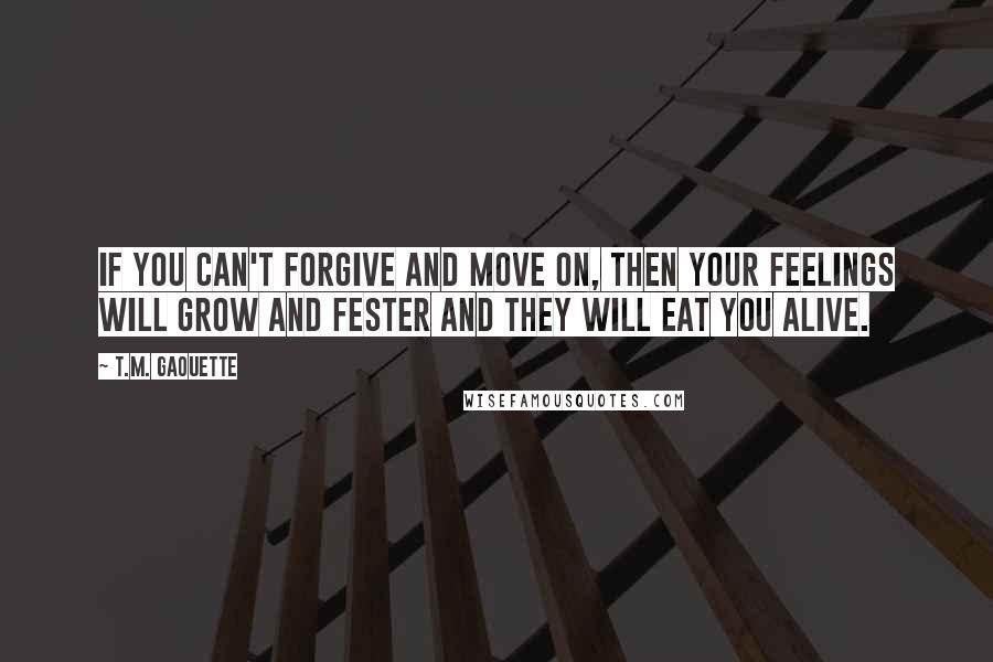 T.M. Gaouette Quotes: If you can't forgive and move on, then your feelings will grow and fester and they will eat you alive.