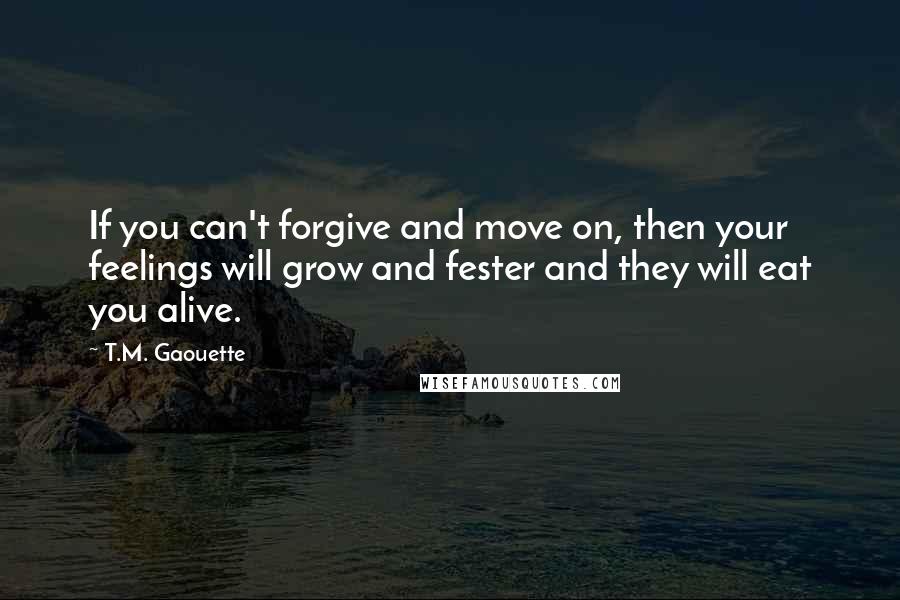 T.M. Gaouette Quotes: If you can't forgive and move on, then your feelings will grow and fester and they will eat you alive.