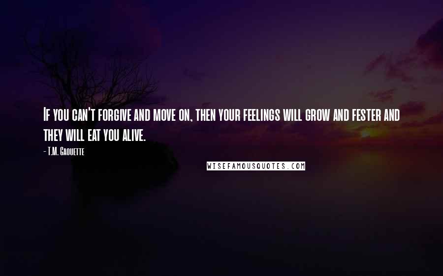 T.M. Gaouette Quotes: If you can't forgive and move on, then your feelings will grow and fester and they will eat you alive.