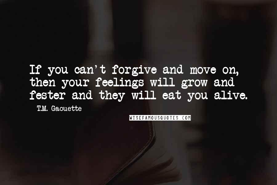 T.M. Gaouette Quotes: If you can't forgive and move on, then your feelings will grow and fester and they will eat you alive.