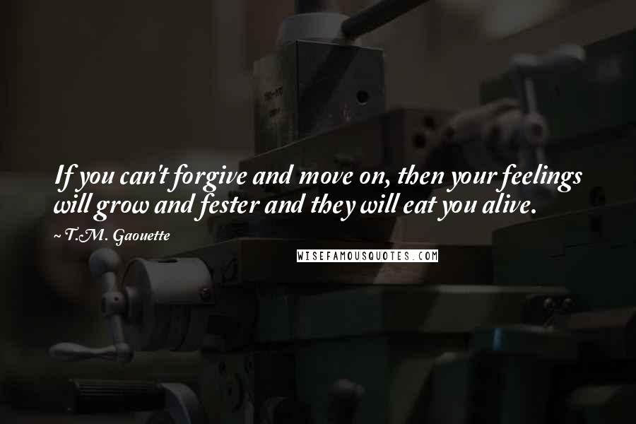 T.M. Gaouette Quotes: If you can't forgive and move on, then your feelings will grow and fester and they will eat you alive.