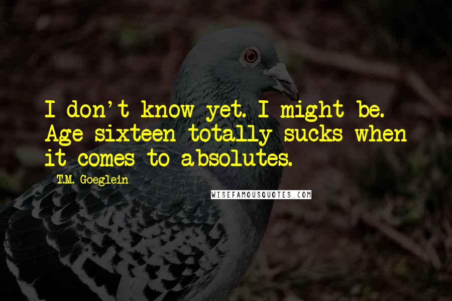 T.M. Goeglein Quotes: I don't know yet. I might be. Age sixteen totally sucks when it comes to absolutes.