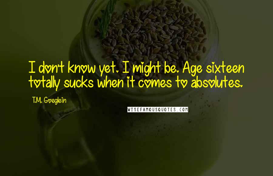 T.M. Goeglein Quotes: I don't know yet. I might be. Age sixteen totally sucks when it comes to absolutes.