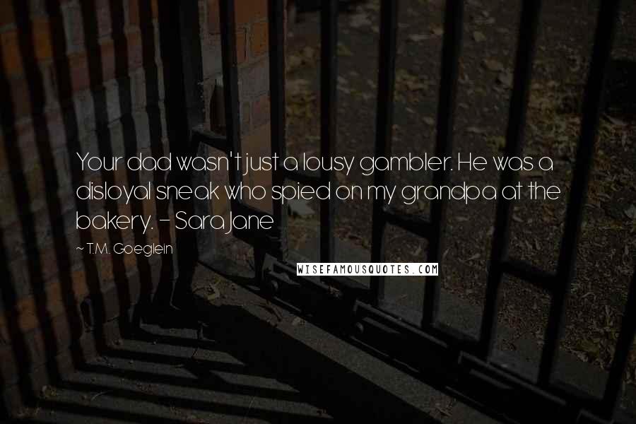 T.M. Goeglein Quotes: Your dad wasn't just a lousy gambler. He was a disloyal sneak who spied on my grandpa at the bakery. - Sara Jane