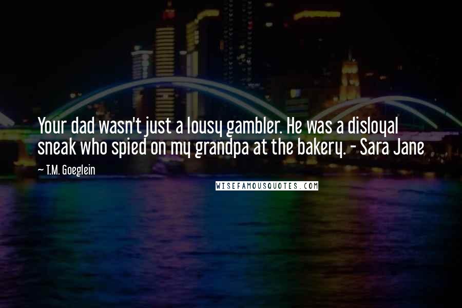 T.M. Goeglein Quotes: Your dad wasn't just a lousy gambler. He was a disloyal sneak who spied on my grandpa at the bakery. - Sara Jane