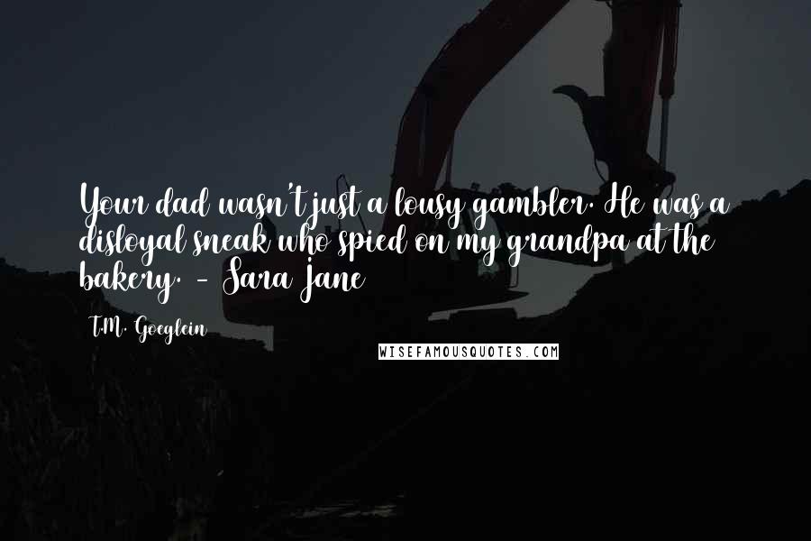 T.M. Goeglein Quotes: Your dad wasn't just a lousy gambler. He was a disloyal sneak who spied on my grandpa at the bakery. - Sara Jane