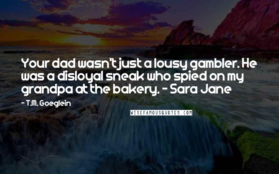 T.M. Goeglein Quotes: Your dad wasn't just a lousy gambler. He was a disloyal sneak who spied on my grandpa at the bakery. - Sara Jane