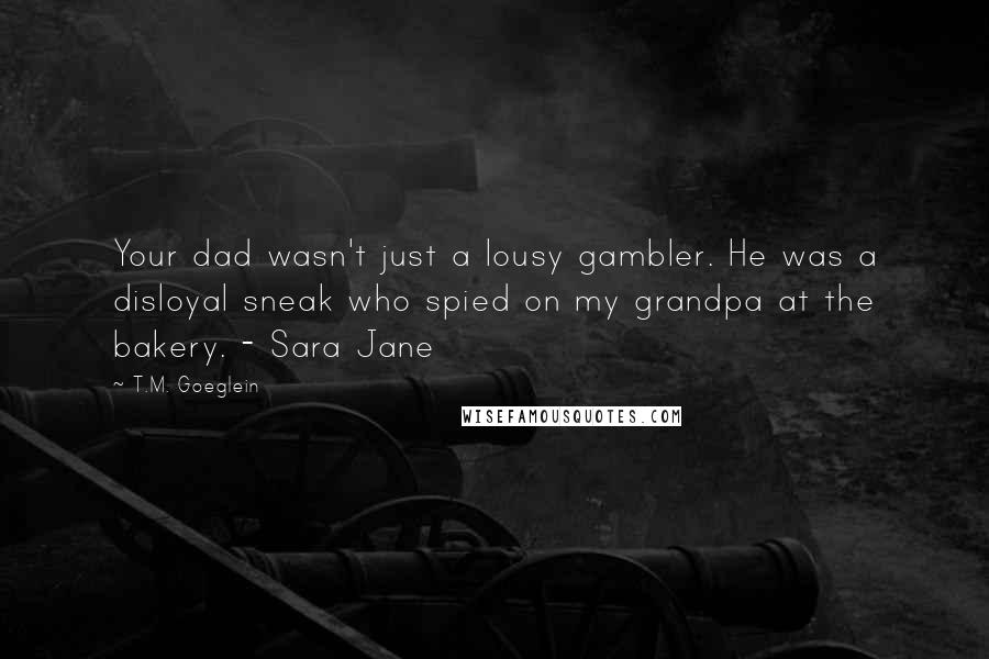 T.M. Goeglein Quotes: Your dad wasn't just a lousy gambler. He was a disloyal sneak who spied on my grandpa at the bakery. - Sara Jane