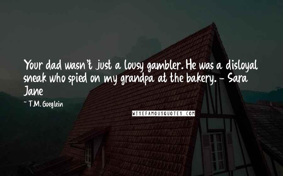 T.M. Goeglein Quotes: Your dad wasn't just a lousy gambler. He was a disloyal sneak who spied on my grandpa at the bakery. - Sara Jane