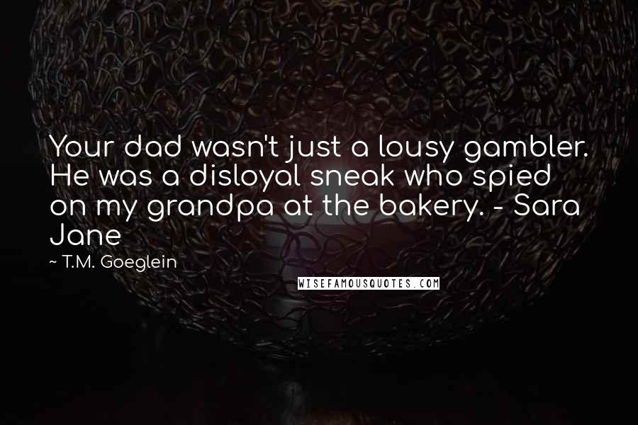 T.M. Goeglein Quotes: Your dad wasn't just a lousy gambler. He was a disloyal sneak who spied on my grandpa at the bakery. - Sara Jane