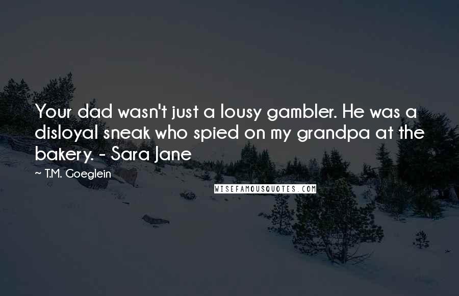 T.M. Goeglein Quotes: Your dad wasn't just a lousy gambler. He was a disloyal sneak who spied on my grandpa at the bakery. - Sara Jane