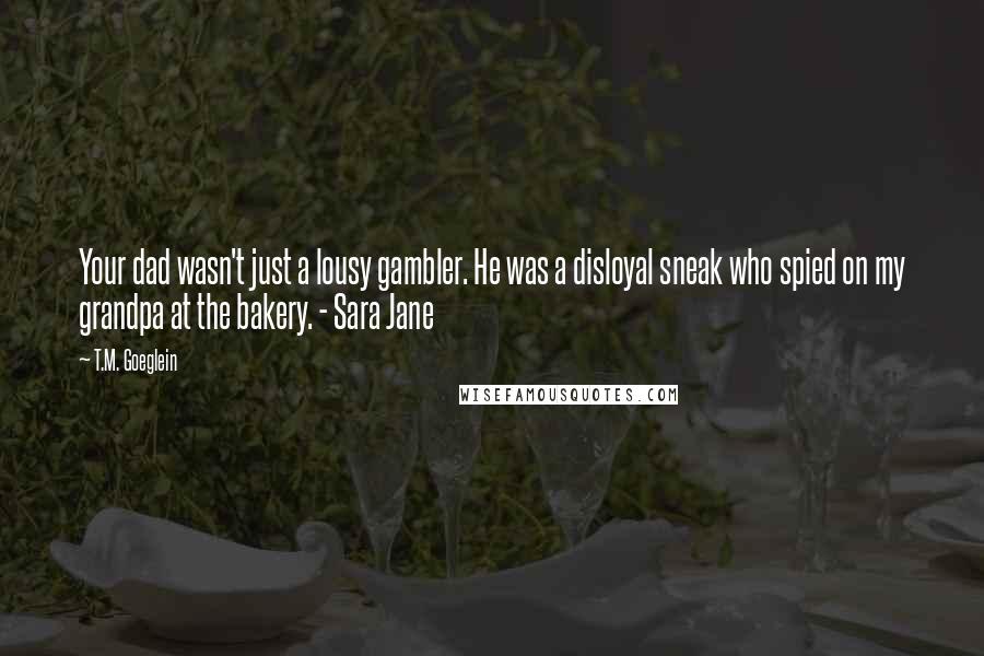 T.M. Goeglein Quotes: Your dad wasn't just a lousy gambler. He was a disloyal sneak who spied on my grandpa at the bakery. - Sara Jane