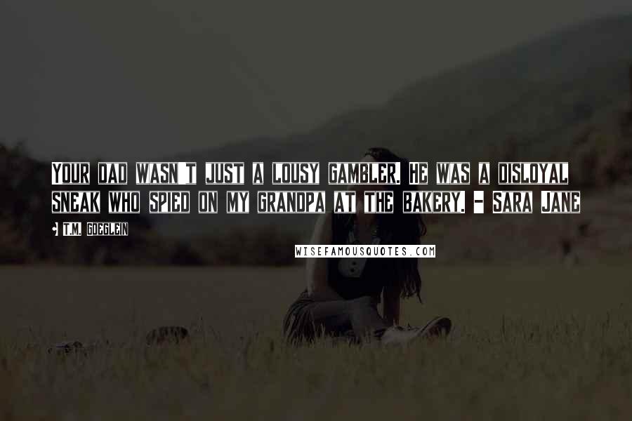 T.M. Goeglein Quotes: Your dad wasn't just a lousy gambler. He was a disloyal sneak who spied on my grandpa at the bakery. - Sara Jane