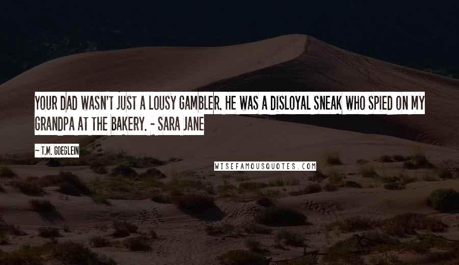 T.M. Goeglein Quotes: Your dad wasn't just a lousy gambler. He was a disloyal sneak who spied on my grandpa at the bakery. - Sara Jane