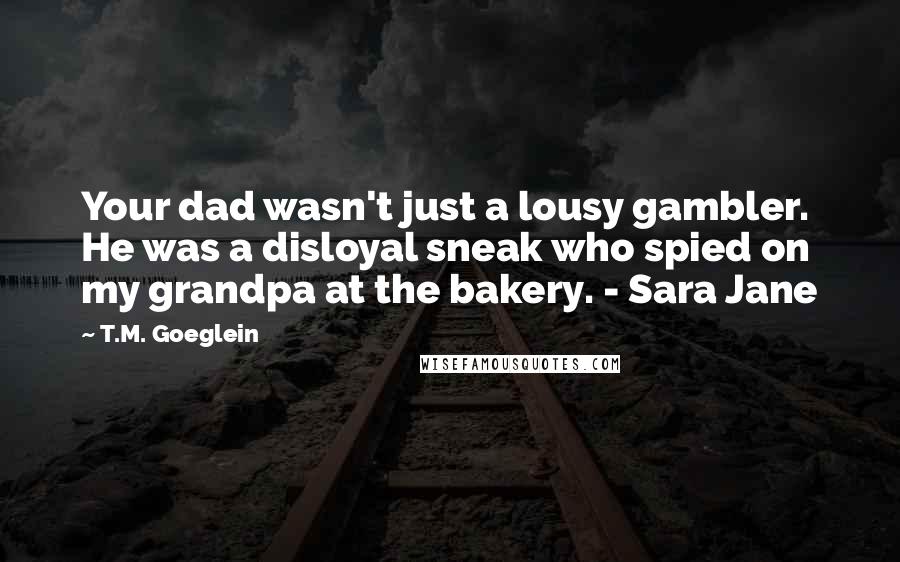 T.M. Goeglein Quotes: Your dad wasn't just a lousy gambler. He was a disloyal sneak who spied on my grandpa at the bakery. - Sara Jane