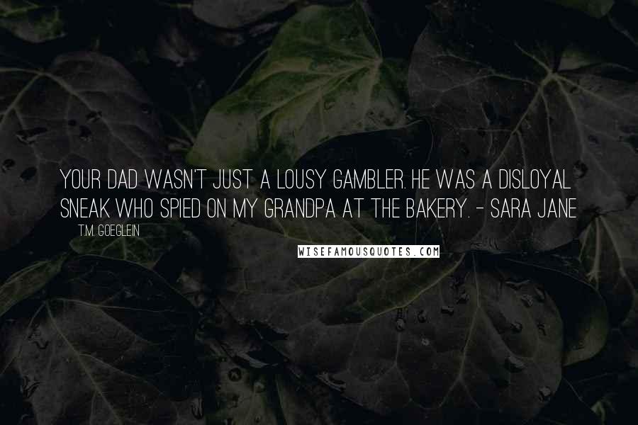 T.M. Goeglein Quotes: Your dad wasn't just a lousy gambler. He was a disloyal sneak who spied on my grandpa at the bakery. - Sara Jane