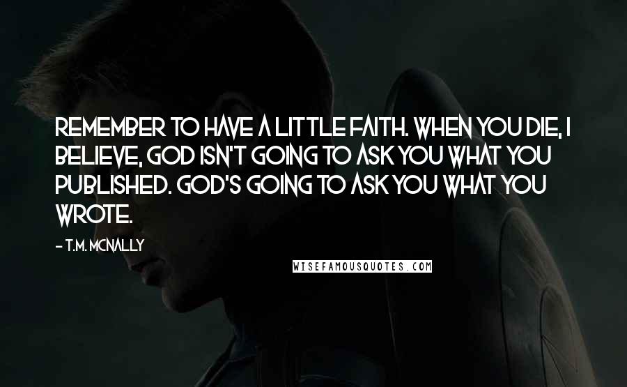 T.M. McNally Quotes: Remember to have a little faith. When you die, I believe, God isn't going to ask you what you published. God's going to ask you what you wrote.