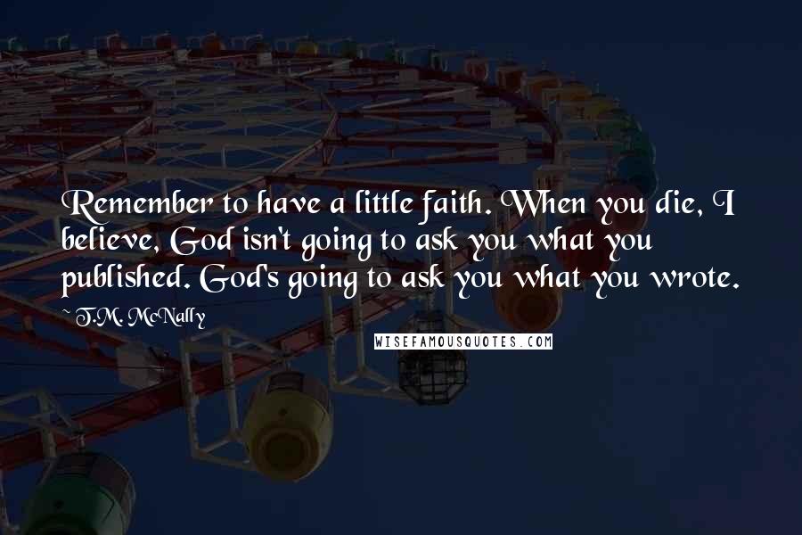 T.M. McNally Quotes: Remember to have a little faith. When you die, I believe, God isn't going to ask you what you published. God's going to ask you what you wrote.