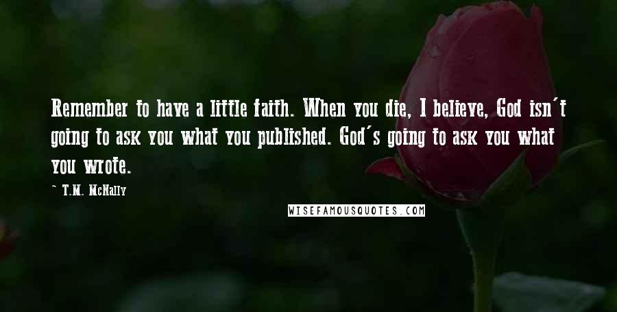 T.M. McNally Quotes: Remember to have a little faith. When you die, I believe, God isn't going to ask you what you published. God's going to ask you what you wrote.