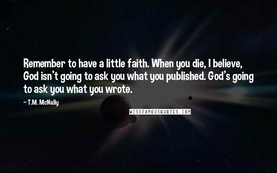 T.M. McNally Quotes: Remember to have a little faith. When you die, I believe, God isn't going to ask you what you published. God's going to ask you what you wrote.