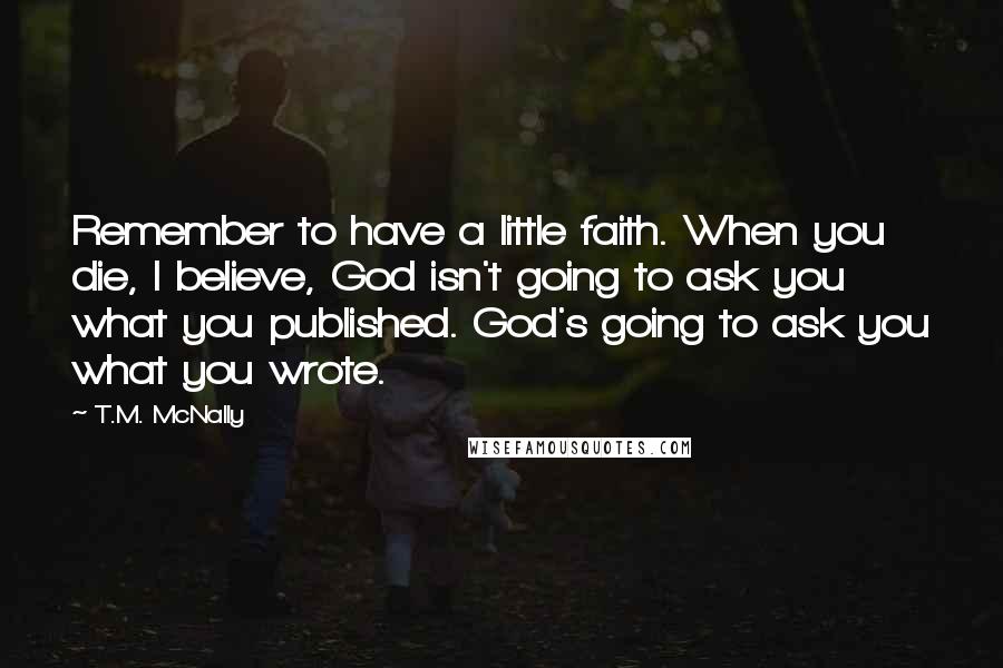 T.M. McNally Quotes: Remember to have a little faith. When you die, I believe, God isn't going to ask you what you published. God's going to ask you what you wrote.