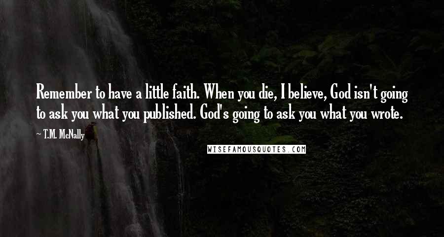 T.M. McNally Quotes: Remember to have a little faith. When you die, I believe, God isn't going to ask you what you published. God's going to ask you what you wrote.