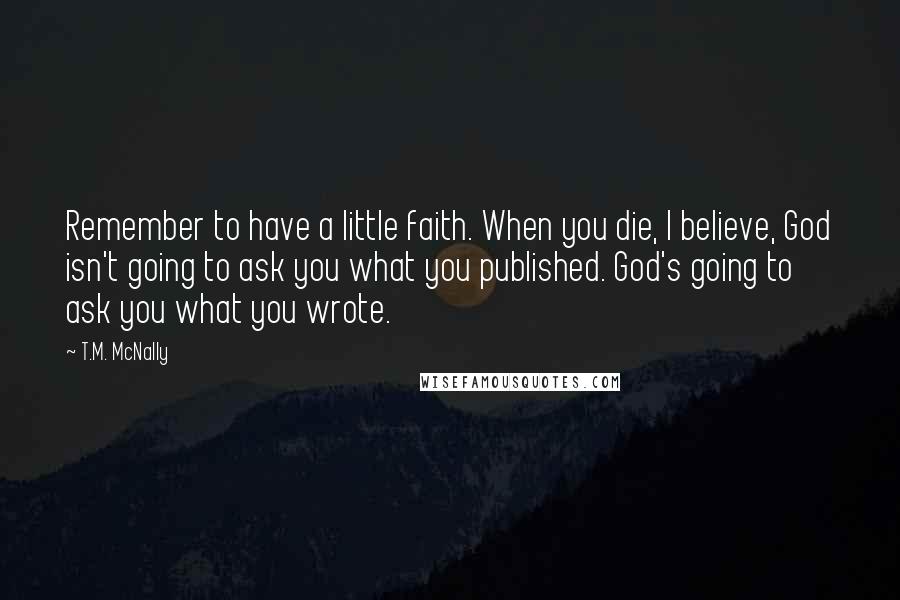 T.M. McNally Quotes: Remember to have a little faith. When you die, I believe, God isn't going to ask you what you published. God's going to ask you what you wrote.