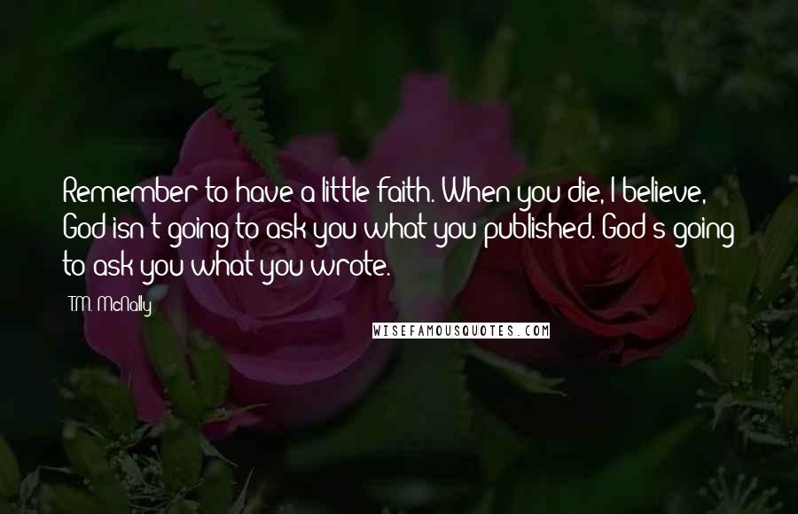 T.M. McNally Quotes: Remember to have a little faith. When you die, I believe, God isn't going to ask you what you published. God's going to ask you what you wrote.