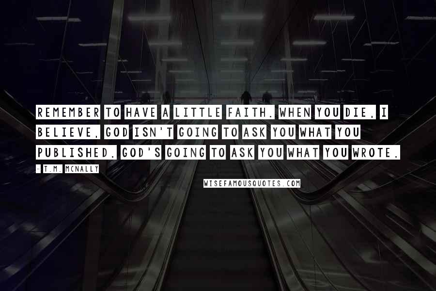 T.M. McNally Quotes: Remember to have a little faith. When you die, I believe, God isn't going to ask you what you published. God's going to ask you what you wrote.