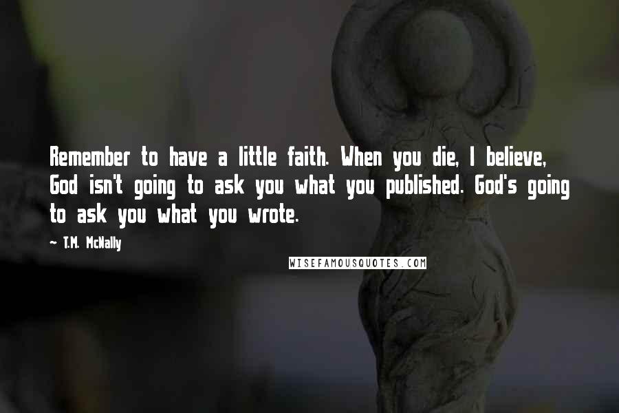 T.M. McNally Quotes: Remember to have a little faith. When you die, I believe, God isn't going to ask you what you published. God's going to ask you what you wrote.