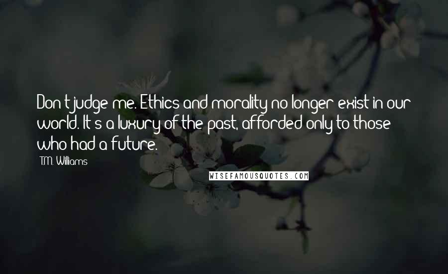 T.M. Williams Quotes: Don't judge me. Ethics and morality no longer exist in our world. It's a luxury of the past, afforded only to those who had a future.