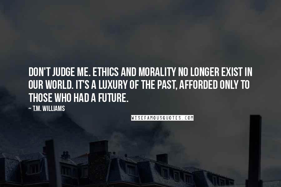 T.M. Williams Quotes: Don't judge me. Ethics and morality no longer exist in our world. It's a luxury of the past, afforded only to those who had a future.