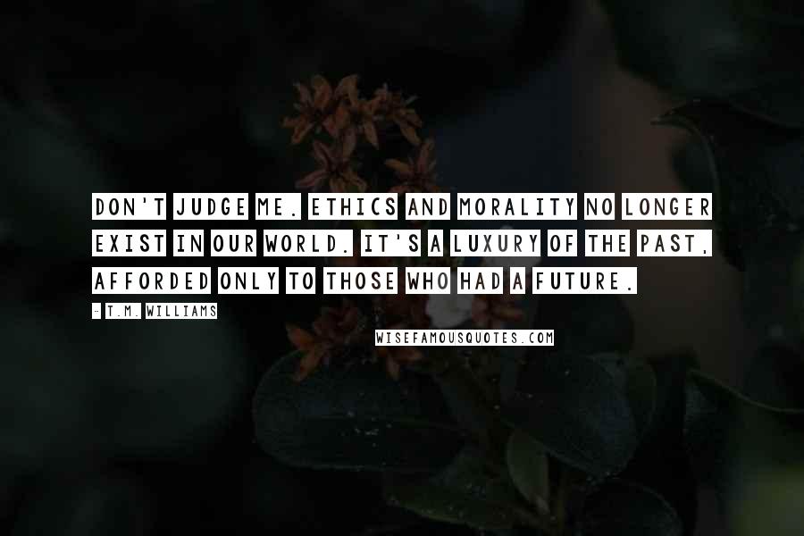 T.M. Williams Quotes: Don't judge me. Ethics and morality no longer exist in our world. It's a luxury of the past, afforded only to those who had a future.
