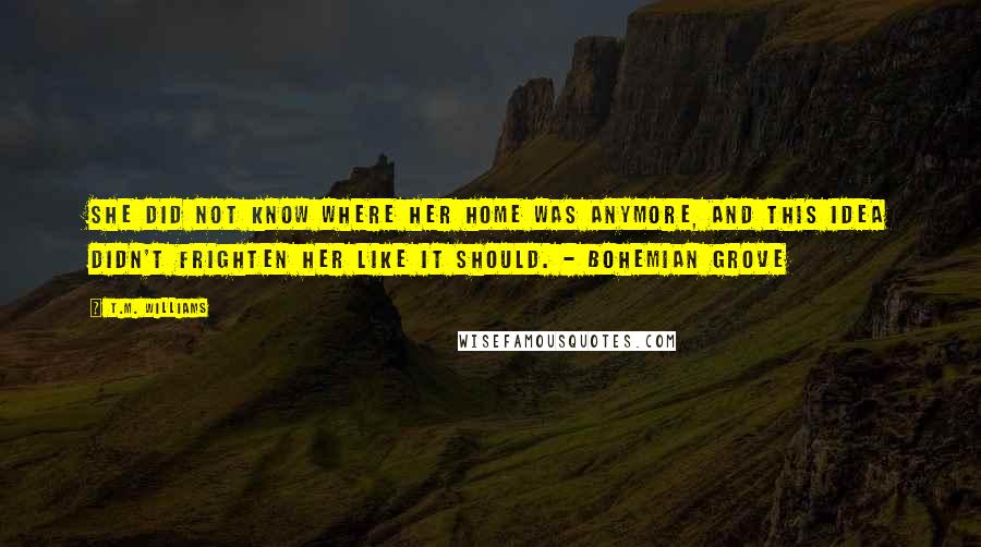 T.M. Williams Quotes: She did not know where her home was anymore, and this idea didn't frighten her like it should. - Bohemian Grove