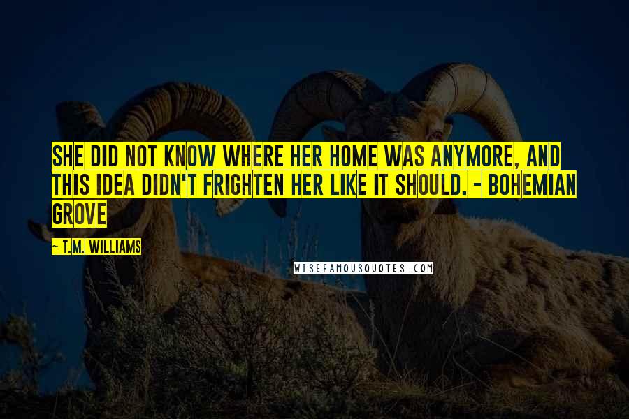 T.M. Williams Quotes: She did not know where her home was anymore, and this idea didn't frighten her like it should. - Bohemian Grove