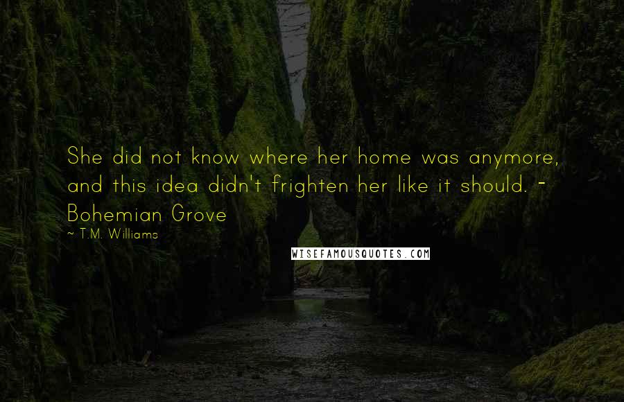 T.M. Williams Quotes: She did not know where her home was anymore, and this idea didn't frighten her like it should. - Bohemian Grove