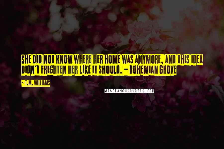 T.M. Williams Quotes: She did not know where her home was anymore, and this idea didn't frighten her like it should. - Bohemian Grove